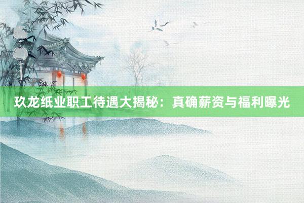 玖龙纸业职工待遇大揭秘：真确薪资与福利曝光